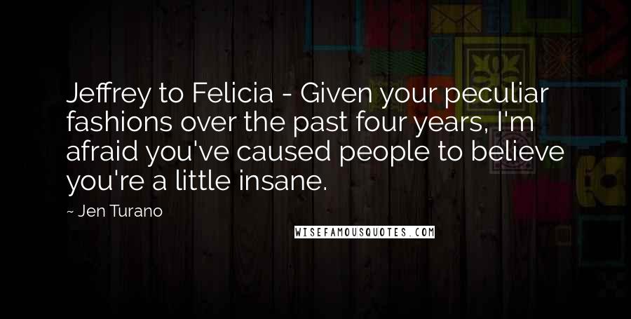 Jen Turano Quotes: Jeffrey to Felicia - Given your peculiar fashions over the past four years, I'm afraid you've caused people to believe you're a little insane.