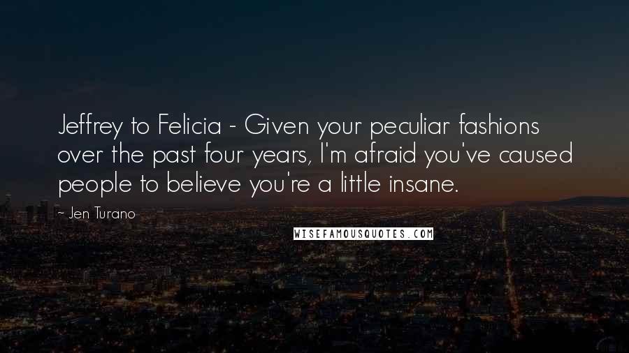 Jen Turano Quotes: Jeffrey to Felicia - Given your peculiar fashions over the past four years, I'm afraid you've caused people to believe you're a little insane.