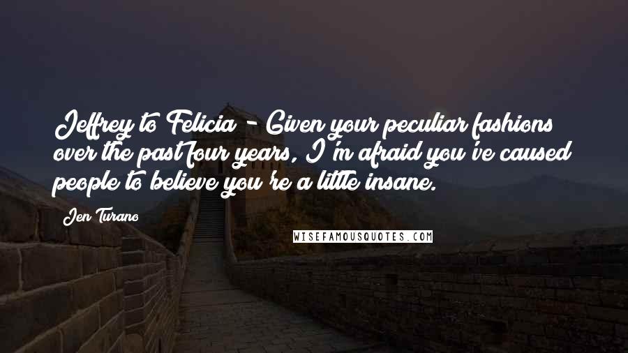 Jen Turano Quotes: Jeffrey to Felicia - Given your peculiar fashions over the past four years, I'm afraid you've caused people to believe you're a little insane.