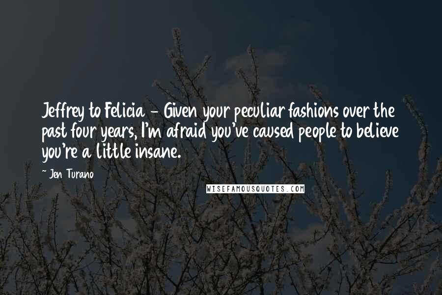 Jen Turano Quotes: Jeffrey to Felicia - Given your peculiar fashions over the past four years, I'm afraid you've caused people to believe you're a little insane.