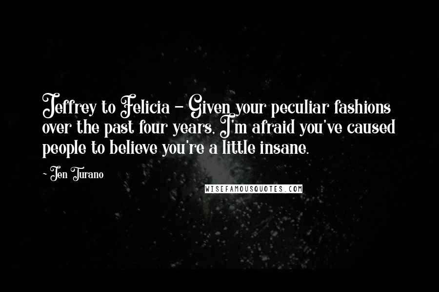 Jen Turano Quotes: Jeffrey to Felicia - Given your peculiar fashions over the past four years, I'm afraid you've caused people to believe you're a little insane.