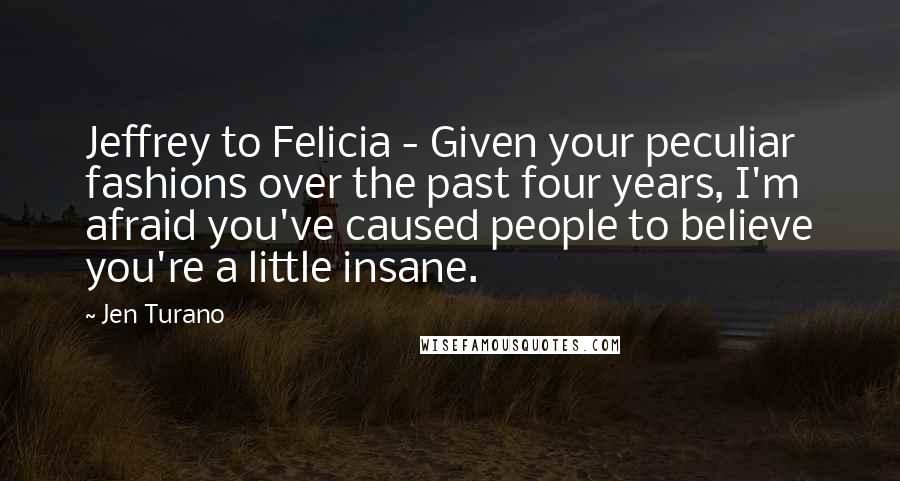 Jen Turano Quotes: Jeffrey to Felicia - Given your peculiar fashions over the past four years, I'm afraid you've caused people to believe you're a little insane.