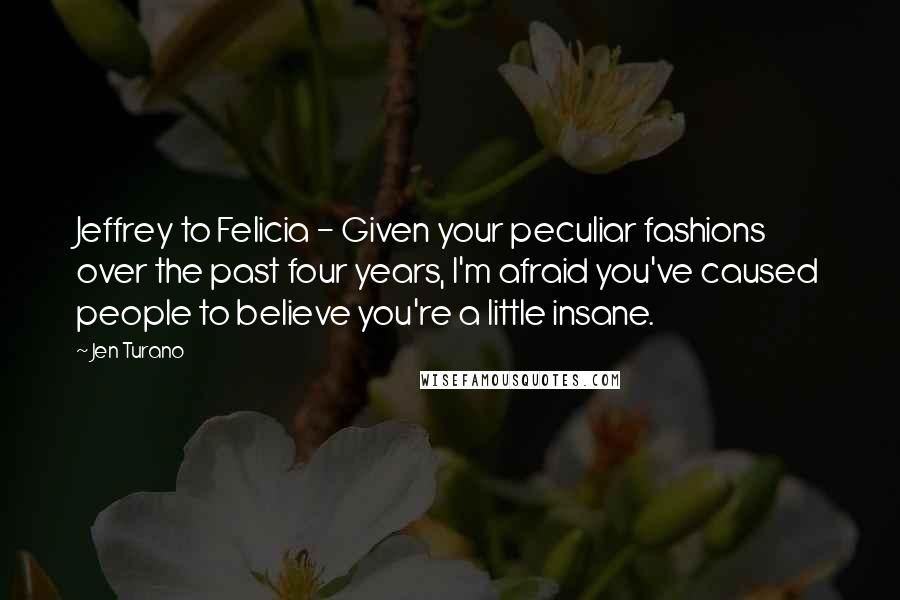 Jen Turano Quotes: Jeffrey to Felicia - Given your peculiar fashions over the past four years, I'm afraid you've caused people to believe you're a little insane.