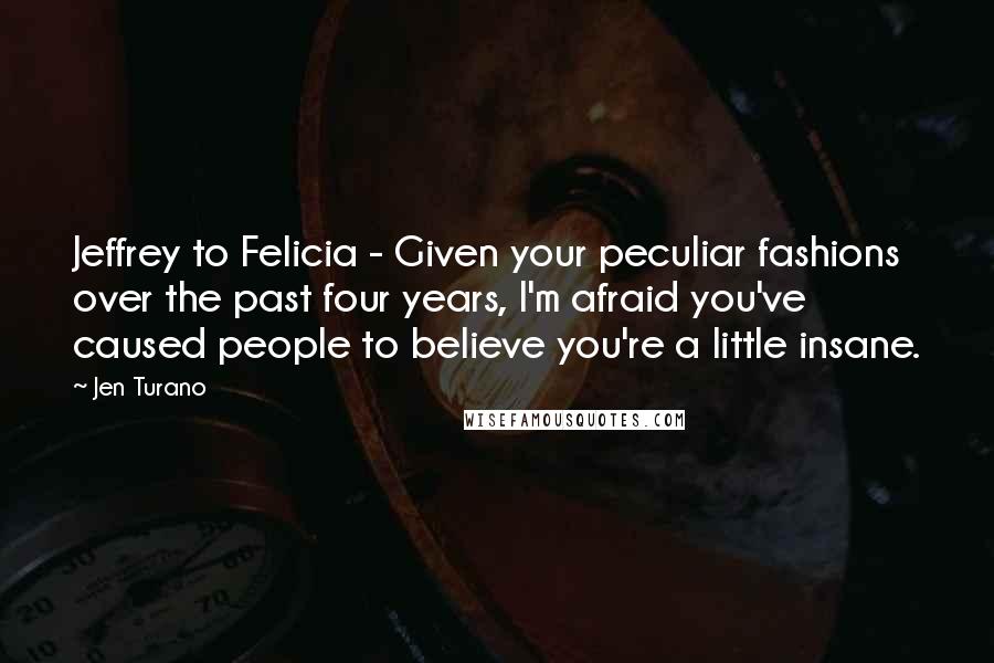 Jen Turano Quotes: Jeffrey to Felicia - Given your peculiar fashions over the past four years, I'm afraid you've caused people to believe you're a little insane.