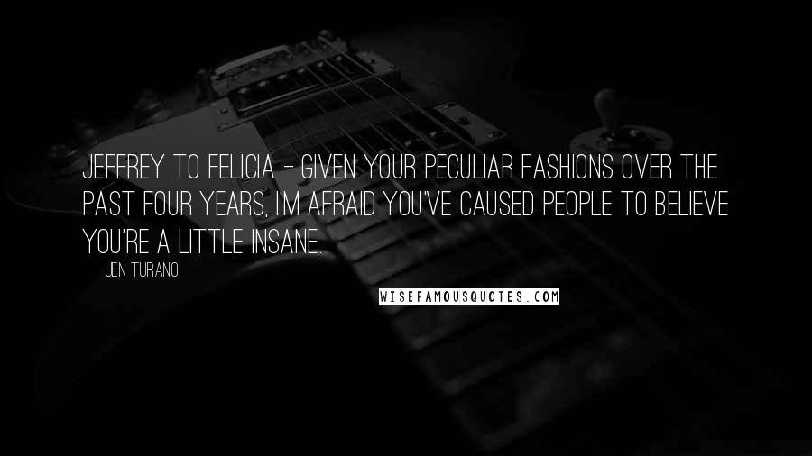 Jen Turano Quotes: Jeffrey to Felicia - Given your peculiar fashions over the past four years, I'm afraid you've caused people to believe you're a little insane.