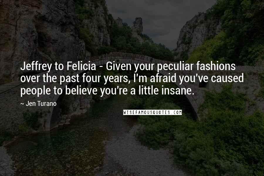 Jen Turano Quotes: Jeffrey to Felicia - Given your peculiar fashions over the past four years, I'm afraid you've caused people to believe you're a little insane.