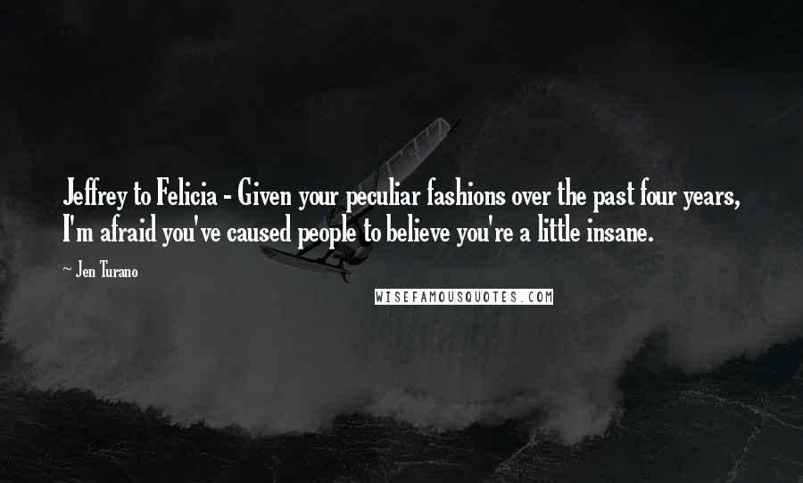 Jen Turano Quotes: Jeffrey to Felicia - Given your peculiar fashions over the past four years, I'm afraid you've caused people to believe you're a little insane.