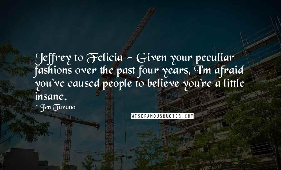 Jen Turano Quotes: Jeffrey to Felicia - Given your peculiar fashions over the past four years, I'm afraid you've caused people to believe you're a little insane.