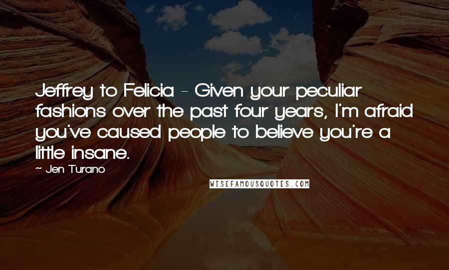 Jen Turano Quotes: Jeffrey to Felicia - Given your peculiar fashions over the past four years, I'm afraid you've caused people to believe you're a little insane.