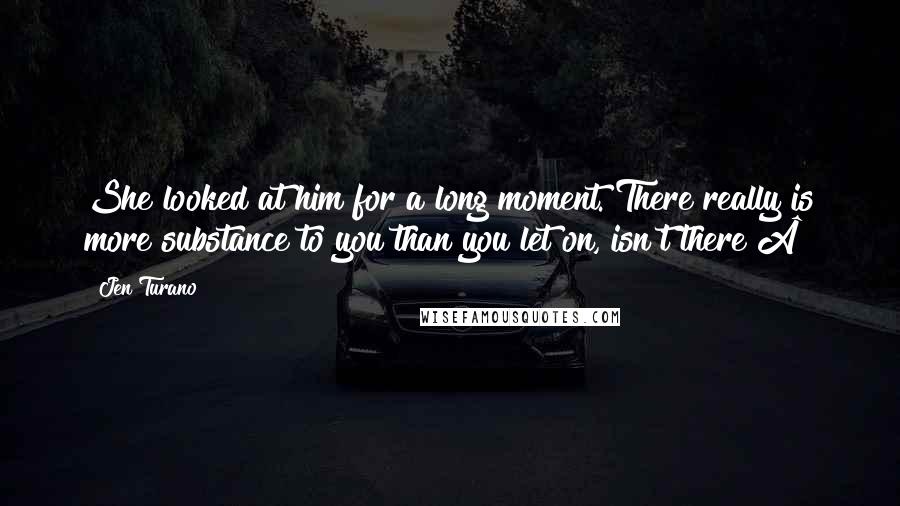 Jen Turano Quotes: She looked at him for a long moment. There really is more substance to you than you let on, isn't there?Â£