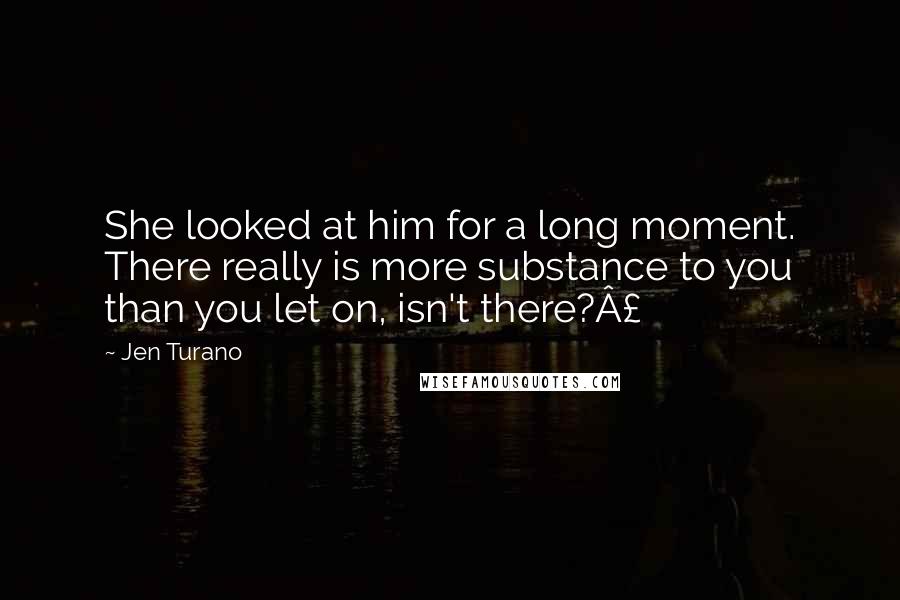 Jen Turano Quotes: She looked at him for a long moment. There really is more substance to you than you let on, isn't there?Â£