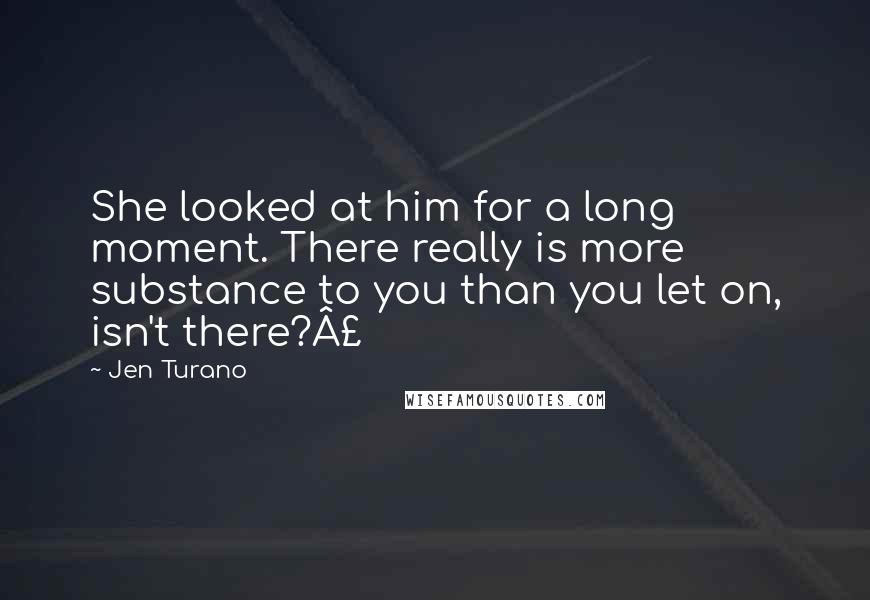 Jen Turano Quotes: She looked at him for a long moment. There really is more substance to you than you let on, isn't there?£