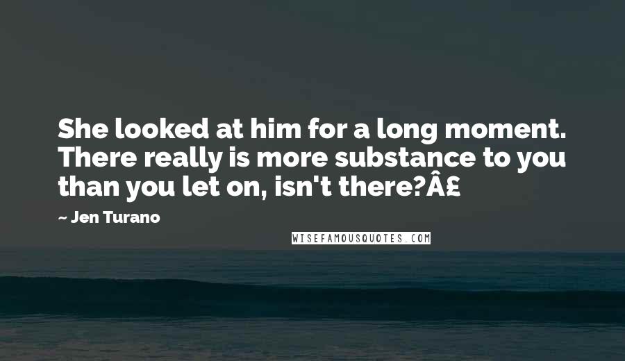 Jen Turano Quotes: She looked at him for a long moment. There really is more substance to you than you let on, isn't there?Â£