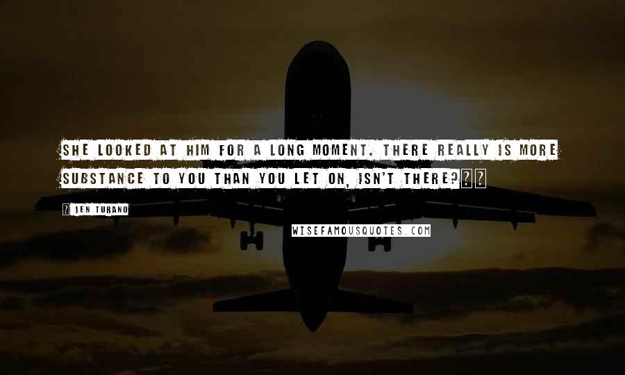 Jen Turano Quotes: She looked at him for a long moment. There really is more substance to you than you let on, isn't there?Â£