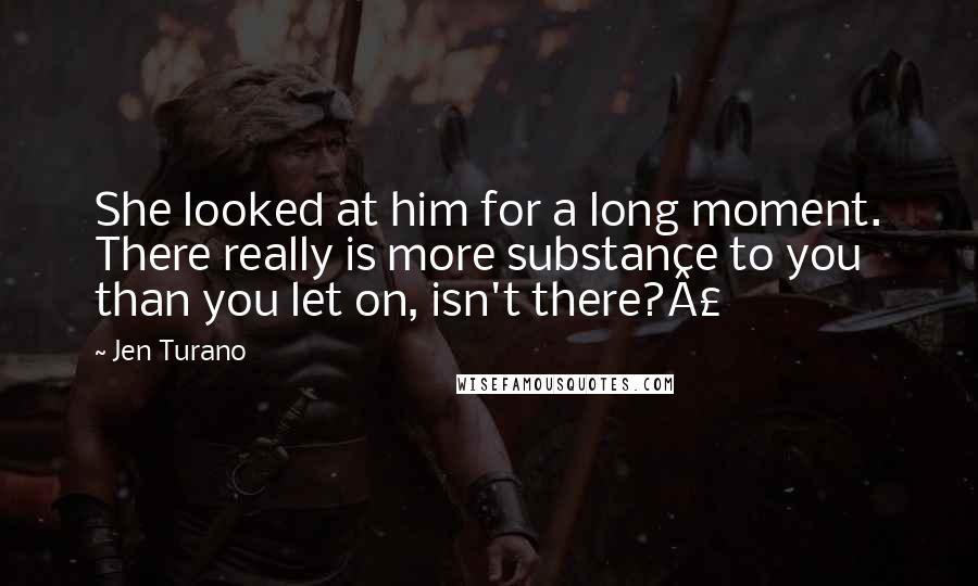 Jen Turano Quotes: She looked at him for a long moment. There really is more substance to you than you let on, isn't there?Â£