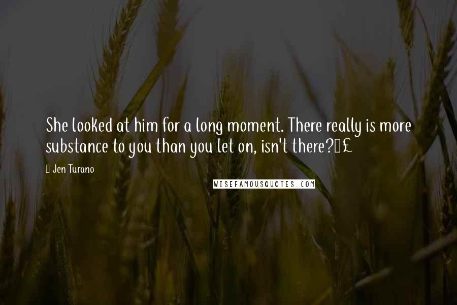 Jen Turano Quotes: She looked at him for a long moment. There really is more substance to you than you let on, isn't there?£