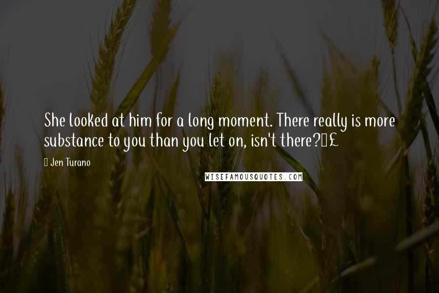 Jen Turano Quotes: She looked at him for a long moment. There really is more substance to you than you let on, isn't there?Â£