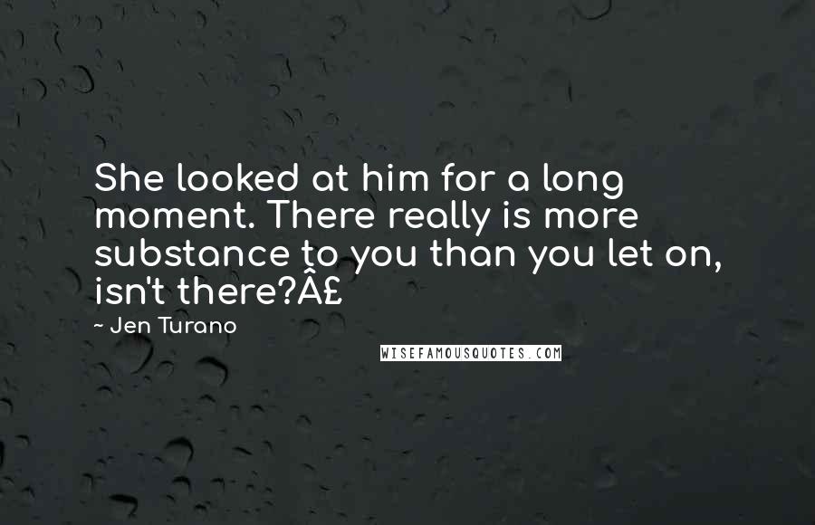 Jen Turano Quotes: She looked at him for a long moment. There really is more substance to you than you let on, isn't there?£