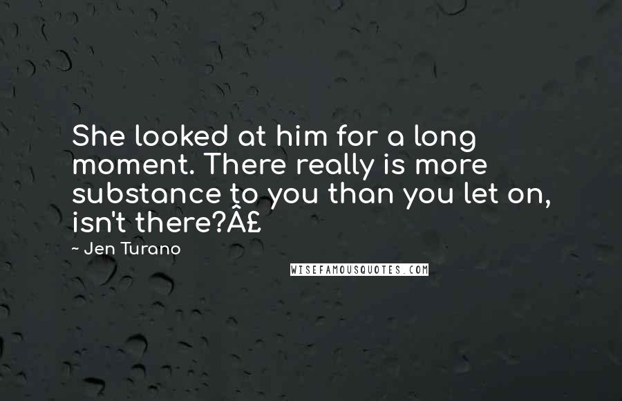 Jen Turano Quotes: She looked at him for a long moment. There really is more substance to you than you let on, isn't there?Â£