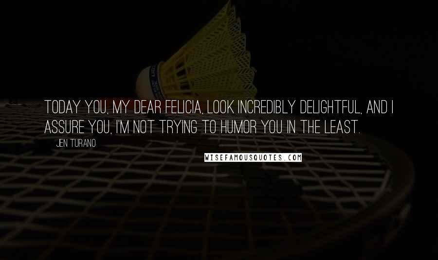 Jen Turano Quotes: Today you, my dear Felicia, look incredibly delightful, and I assure you, I'm not trying to humor you in the least.