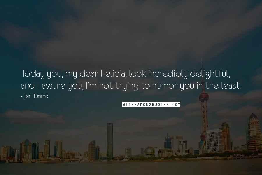 Jen Turano Quotes: Today you, my dear Felicia, look incredibly delightful, and I assure you, I'm not trying to humor you in the least.