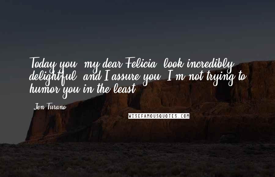 Jen Turano Quotes: Today you, my dear Felicia, look incredibly delightful, and I assure you, I'm not trying to humor you in the least.