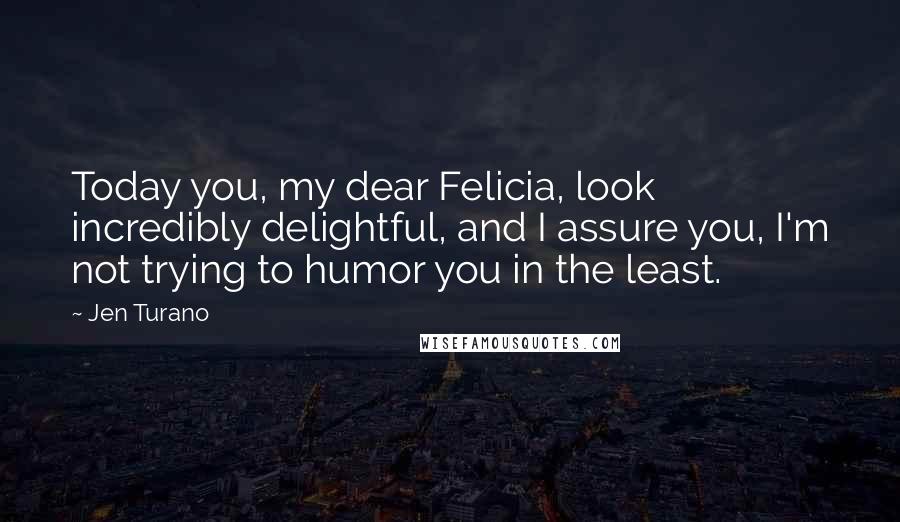 Jen Turano Quotes: Today you, my dear Felicia, look incredibly delightful, and I assure you, I'm not trying to humor you in the least.