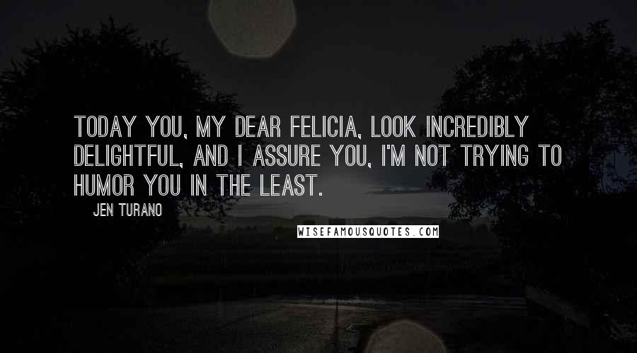 Jen Turano Quotes: Today you, my dear Felicia, look incredibly delightful, and I assure you, I'm not trying to humor you in the least.