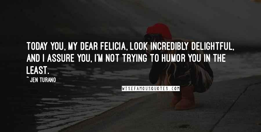 Jen Turano Quotes: Today you, my dear Felicia, look incredibly delightful, and I assure you, I'm not trying to humor you in the least.