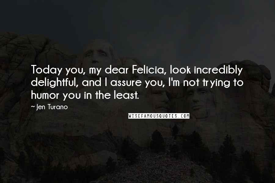 Jen Turano Quotes: Today you, my dear Felicia, look incredibly delightful, and I assure you, I'm not trying to humor you in the least.