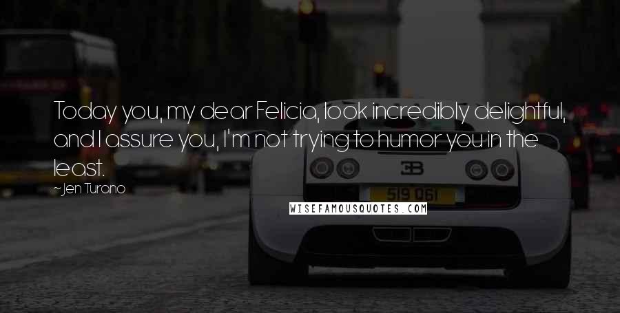Jen Turano Quotes: Today you, my dear Felicia, look incredibly delightful, and I assure you, I'm not trying to humor you in the least.