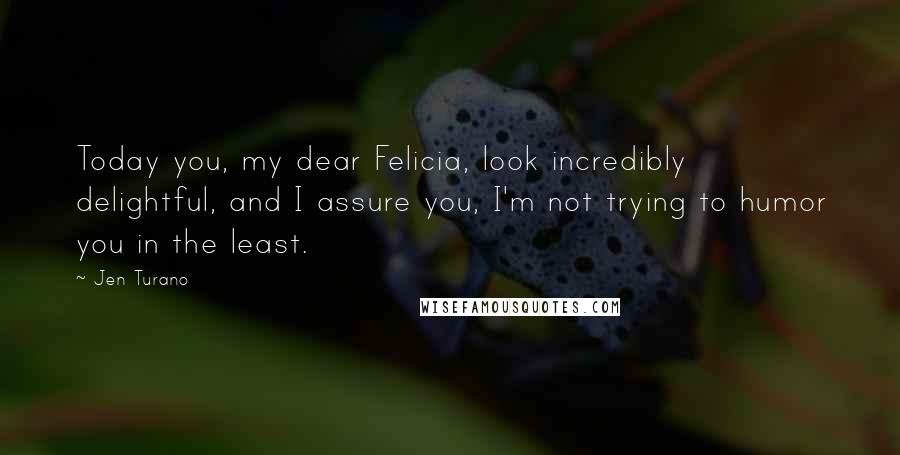 Jen Turano Quotes: Today you, my dear Felicia, look incredibly delightful, and I assure you, I'm not trying to humor you in the least.