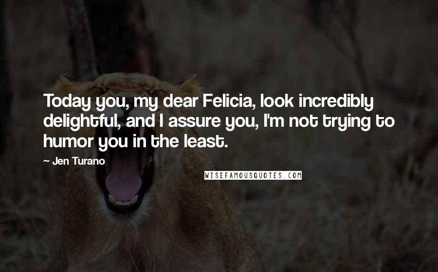 Jen Turano Quotes: Today you, my dear Felicia, look incredibly delightful, and I assure you, I'm not trying to humor you in the least.