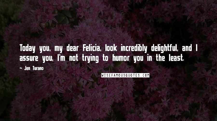 Jen Turano Quotes: Today you, my dear Felicia, look incredibly delightful, and I assure you, I'm not trying to humor you in the least.