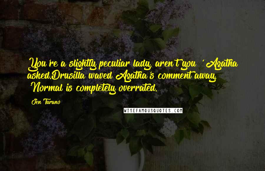 Jen Turano Quotes: You're a slightly peculiar lady, aren't you?' Agatha asked.Drusilla waved Agatha's comment away. 'Normal is completely overrated.