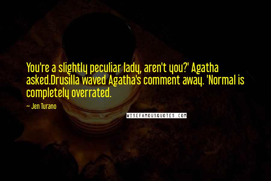 Jen Turano Quotes: You're a slightly peculiar lady, aren't you?' Agatha asked.Drusilla waved Agatha's comment away. 'Normal is completely overrated.