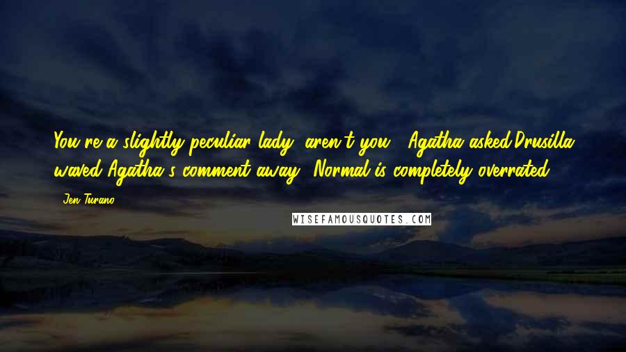 Jen Turano Quotes: You're a slightly peculiar lady, aren't you?' Agatha asked.Drusilla waved Agatha's comment away. 'Normal is completely overrated.