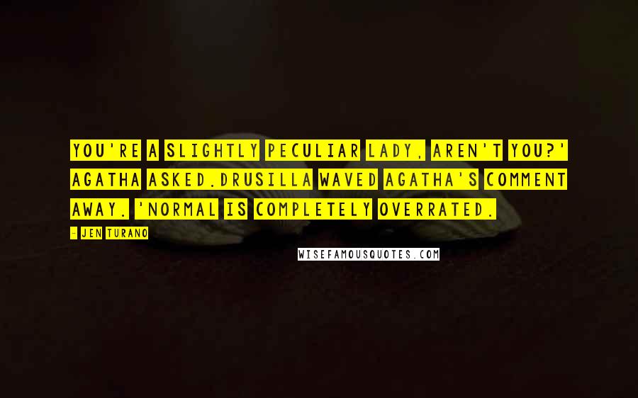 Jen Turano Quotes: You're a slightly peculiar lady, aren't you?' Agatha asked.Drusilla waved Agatha's comment away. 'Normal is completely overrated.