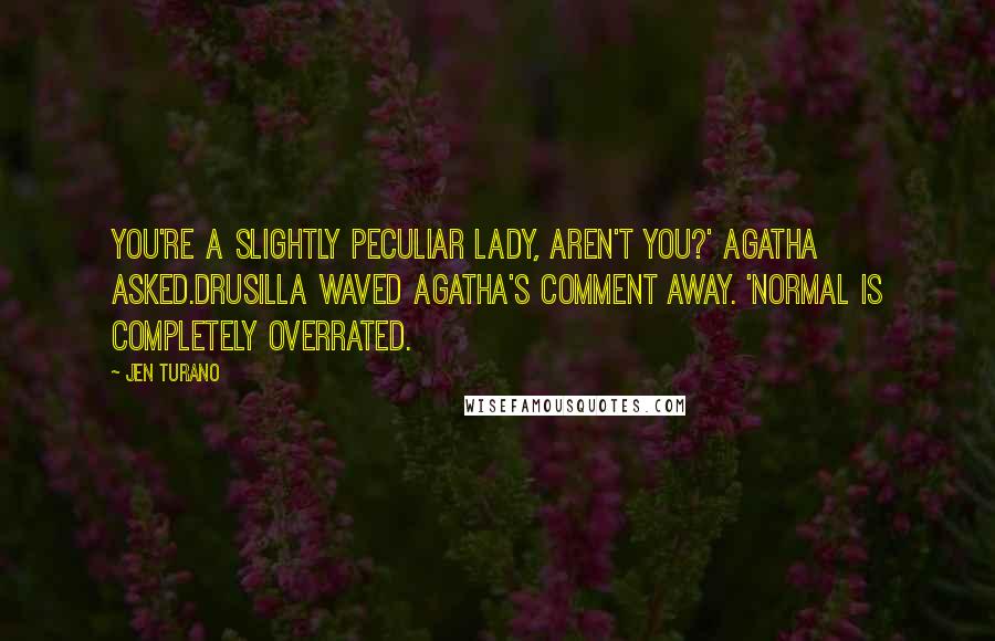 Jen Turano Quotes: You're a slightly peculiar lady, aren't you?' Agatha asked.Drusilla waved Agatha's comment away. 'Normal is completely overrated.