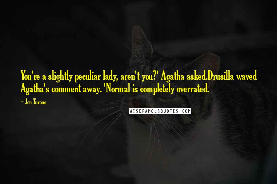 Jen Turano Quotes: You're a slightly peculiar lady, aren't you?' Agatha asked.Drusilla waved Agatha's comment away. 'Normal is completely overrated.