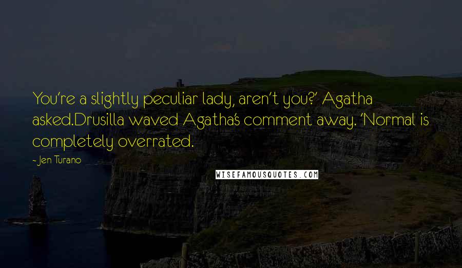 Jen Turano Quotes: You're a slightly peculiar lady, aren't you?' Agatha asked.Drusilla waved Agatha's comment away. 'Normal is completely overrated.