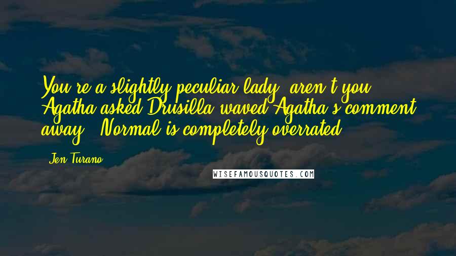 Jen Turano Quotes: You're a slightly peculiar lady, aren't you?' Agatha asked.Drusilla waved Agatha's comment away. 'Normal is completely overrated.