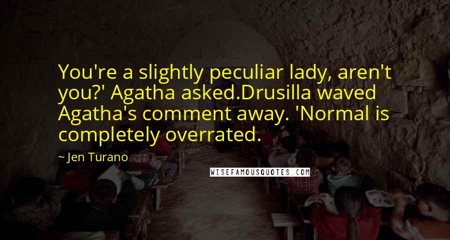 Jen Turano Quotes: You're a slightly peculiar lady, aren't you?' Agatha asked.Drusilla waved Agatha's comment away. 'Normal is completely overrated.