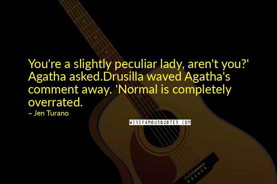 Jen Turano Quotes: You're a slightly peculiar lady, aren't you?' Agatha asked.Drusilla waved Agatha's comment away. 'Normal is completely overrated.