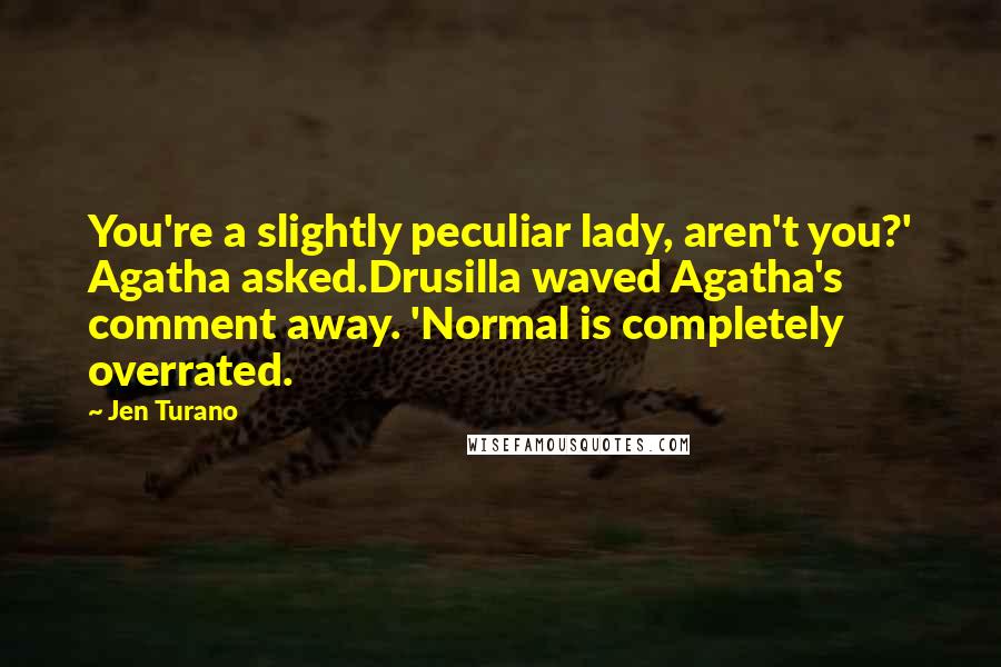 Jen Turano Quotes: You're a slightly peculiar lady, aren't you?' Agatha asked.Drusilla waved Agatha's comment away. 'Normal is completely overrated.