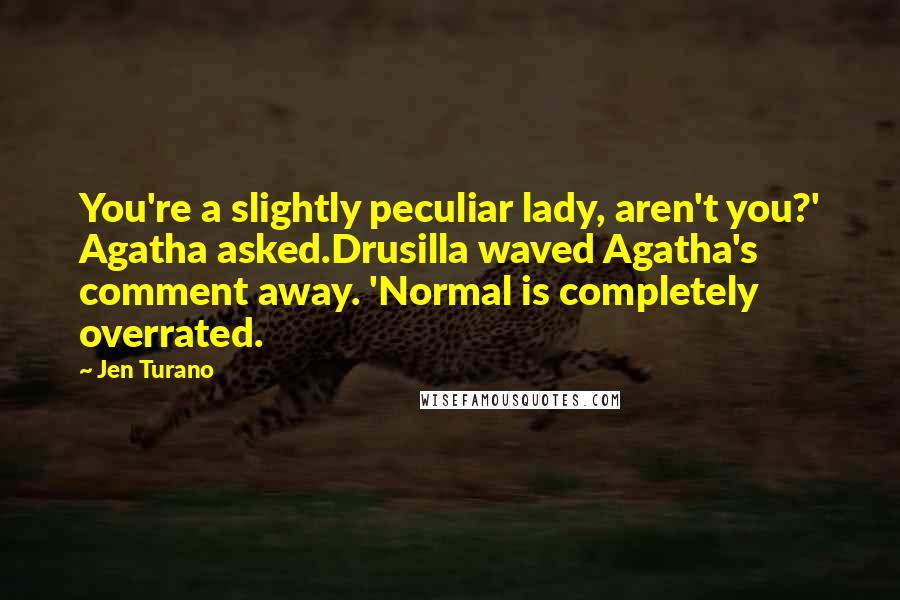 Jen Turano Quotes: You're a slightly peculiar lady, aren't you?' Agatha asked.Drusilla waved Agatha's comment away. 'Normal is completely overrated.