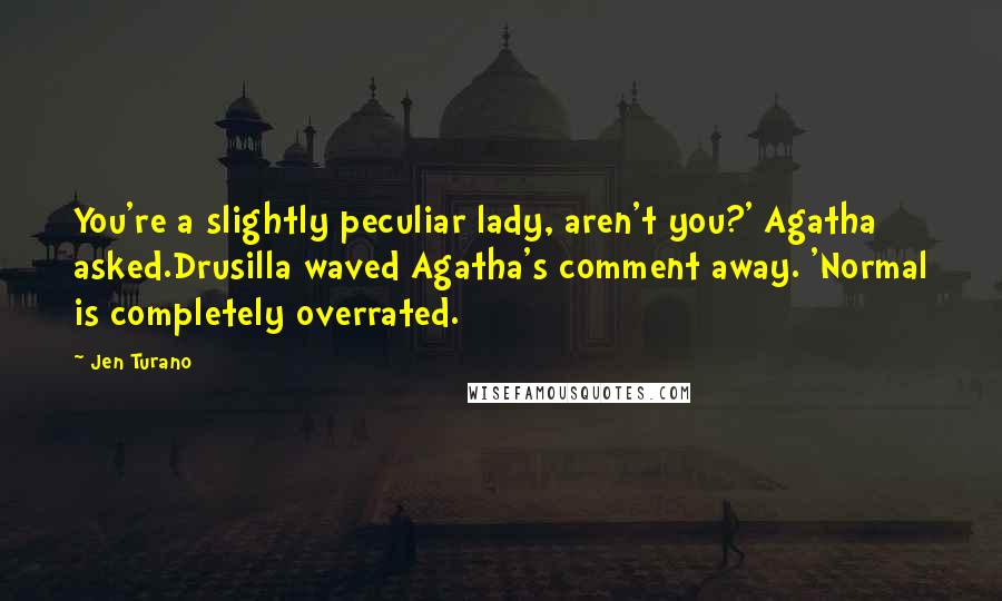 Jen Turano Quotes: You're a slightly peculiar lady, aren't you?' Agatha asked.Drusilla waved Agatha's comment away. 'Normal is completely overrated.