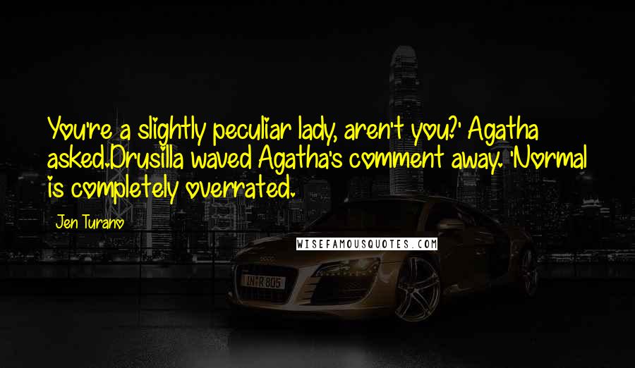 Jen Turano Quotes: You're a slightly peculiar lady, aren't you?' Agatha asked.Drusilla waved Agatha's comment away. 'Normal is completely overrated.