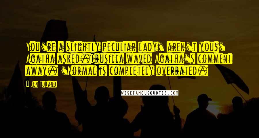 Jen Turano Quotes: You're a slightly peculiar lady, aren't you?' Agatha asked.Drusilla waved Agatha's comment away. 'Normal is completely overrated.