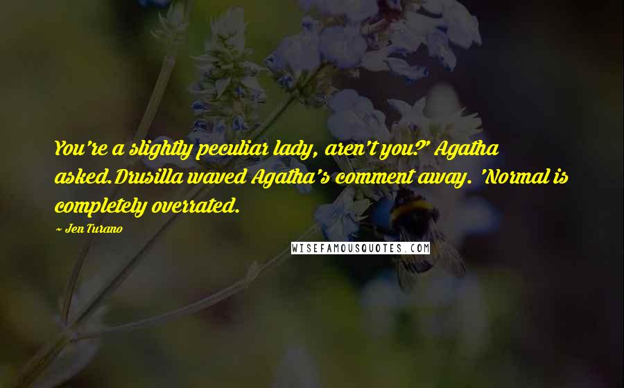 Jen Turano Quotes: You're a slightly peculiar lady, aren't you?' Agatha asked.Drusilla waved Agatha's comment away. 'Normal is completely overrated.